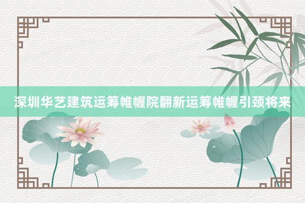 深圳华艺建筑运筹帷幄院翻新运筹帷幄引颈将来